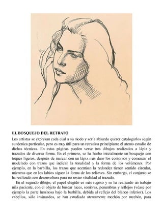 EL BOSQUEJO DEL RETRATO
Los artistas se expresan cada cual a su modo y sería absurdo querer catalogarlos según
su técnica particular, pero es muy útil para un retratista principiante el atento estudio de
dichas técnicas. En estas páginas pueden verse tres dibujos realizados a lápiz y
trazados de diversa forma. En el primero, se ha hecho inicialmente un bosquejo con
toques ligeros, después de marcar con un lápiz más duro los contornos y comenzar el
modelado con trazos que indican la tonalidad y la forma de los volúmenes. Por
ejemplo, en la barbilla, los trazos que acentúan la redondez tienen sentido circular,
mientras que en los labios siguen la forma de los relieves. Sin embargo, el conjunto se
ha realizado con desenvoltura para no restar vitalidad al trazado.
En el segundo dibujo, el papel elegido es más rugoso y se ha realizado un trabajo
más paciente, con el objeto de buscar luces, sombras, penumbras y reflejos (véase por
ejemplo la parte luminosa bajo la barbilla, debida al reflejo del blanco inferior). Los
cabellos, sólo insinuados, se han estudiado atentamente mechón por mechón, para
 