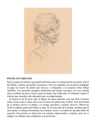 PLUMA ACUARELADA
Entre la gama de técnicas que pueden utilizarse para la realización de un retrato, está la
del dibujo a pluma, que puede acuarelarse, bien sea mojando con un pincel empapado
en agua los trazos de pluma aún frescos, o trabajando a la acuarela sobre dibujo
indeleble. Los presentes ejemplos demuestran que puede realizarse con este sistema
tanto un dibujo de pocos trazos como un retrato muy elaborado. El dibujante eligirá el
sistema que considere más adecuado para su temperamento.
El pincel no ha de lavar todo el dibujo de modo uniforme, sino que debe insistirse
sobre ciertas zonas y dejar otras con los trazos de pluma muy visibles. Esta diversidad
de la técnica reaviva el dibujo y le otorga suavidad y carácter incisivo. Obsérvese
cómo en algunas partes del dibujo se deja ver el trazo neto de la pluma, mientras que en
otras partes se trabaja únicamente con el pincel, como si se tratara de una pura labor de
acuarela. Esta técnica es ideal para los trabajos improvisados y rápidos, pero no se
adapta a los dibujos muy cuidadosos y de precisión.
 