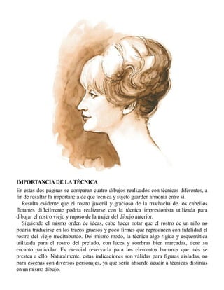 IMPORTANCIA DE LA TÉCNICA
En estas dos páginas se comparan cuatro dibujos realizados con técnicas diferentes, a
fin de resaltar la importancia de que técnica y sujeto guarden armonía entre sí.
Resulta evidente que el rostro juvenil y gracioso de la muchacha de los cabellos
flotantes difícilmente podría realizarse con la técnica impresionista utilizada para
dibujar el rostro viejo y rugoso de la mujer del dibujo anterior.
Siguiendo el mismo orden de ideas, cabe hacer notar que el rostro de un niño no
podría traducirse en los trazos gruesos y poco firmes que reproducen con fidelidad el
rostro del viejo meditabundo. Del mismo modo, la técnica algo rígida y esquemática
utilizada para el rostro del prelado, con luces y sombras bien marcadas, tiene su
encanto particular. Es esencial reservarla para los elementos humanos que más se
presten a ello. Naturalmente, estas indicaciones son válidas para figuras aisladas, no
para escenas con diversos personajes, ya que sería absurdo acudir a técnicas distintas
en un mismo dibujo.
 