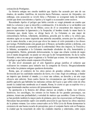 cotización de Protógenes.
La historia antigua nos enseña también que Apeles fue acusado por uno de sus
émulos, de nombre Antifilius, de traición hacia Ptolomeo, sucesor de Alejandro; sin
embargo, esta acusación se reveló falsa y Ptolomeo se avergonzó tanto de haberla
creído que donó cien talentos a Apeles y le regaló a su acusador como esclavo.
Recordando Apeles el peligro que había corrido se vengó pintando un cuadro que
tituló La calumnia y que se describe a continuación. A la derecha se ve un hombre con
unas largas orejas como las de Midas; cerca de él se encuentran dos mujeres que
parecen representar la Ignorancia y la Sospecha; el hombre tiende la mano hacia la
Calumnia que, desde lejos, se dirige hacia él. La Calumnia es una mujer de
extraordinaria belleza, vehemente, desdeñosa, poseída por la rabia y la cólera que,
mientras agita en su mano izquierda una antorcha encendida, arrastra por los cabellos,
con la mano derecha, a una joven que eleva las manos al cielo poniendo a los dioses
por testigo. Probablemente está guiada por el Rencor, un hombre pálido y deforme, con
la mirada penetrante y consumido por la enfermedad. Otras dos mujeres, la Traición y
la Infamia, acompañan a la Calumnia marchando alrededor de ella, honorándola y
protegiéndola. Detrás, gimiendo dolorosamente, la sigue una silueta vestida de negro
con el manto desgarrado: no puede ser otra que la del Arrepentimiento. Se da la vuelta
llorando y mira con una gran vergüenza a la Verdad que avanza. Así representa Apeles
el peligro a que había estado expuesto (Overbeck).
El alto nivel alcanzado por el arte figurativo griego justifica el esfuerzo que
realizaron los romanos para imitarlo tras la conquista de Grecia. Desgraciadamente
casi todas las pinturas antiguas quedaron destruidas.
Roma, que, al contrario de los otros países de grandes culturas no había sido
favorecida por las cualidades naturales de tierra, río o mar, llegó sin embargo, a fundar
un imperio que dominó el mundo, y a crear una cultura, un derecho y un arte cuya
eficacia aún subsiste. Sean cuales fueren las circunstancias que influyeron en aquel
pueblo agrícola que habitaba las malsanas colinas del Lacio y que sobre siete de ellas
asentó la ciudad más nombrada en el mundo, Roma, lo cierto es que su espíritu vive y
sigue dominando muchos sectores del pensamiento humano.
Su aportación a la historia del dibujo merece un estudio a fondo. Los relieves
históricos, los sarcófagos, los retratos en los bustos de los grandes personajes, sus
pinturas, tienen una profundidad y variedad de matices que asombra. Como en Grecia,
se han perdido también la mayor parte de pinturas, pero las excavaciones en Pompeya y
Herculano han permitido suplir con notable precisión lo que fueron las obras maestras
de la pintura romana. Los restos conservados en la Villa Livia de Roma demuestran la
existencia de una buena escuela de paisajistas; pero el conjunto fuerte está en Pompeya,
la ciudad que ha resucitado de entre las ciudades muertas y enterradas, entre cuyos
 
