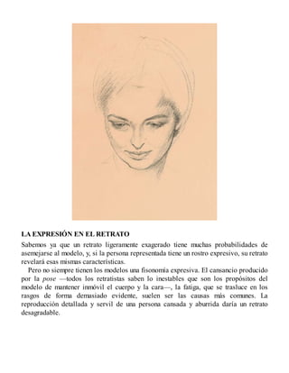 LA EXPRESIÓN EN EL RETRATO
Sabemos ya que un retrato ligeramente exagerado tiene muchas probabilidades de
asemejarse al modelo, y, si la persona representada tiene un rostro expresivo, su retrato
revelará esas mismas características.
Pero no siempre tienen los modelos una fisonomía expresiva. El cansancio producido
por la pose —todos los retratistas saben lo inestables que son los propósitos del
modelo de mantener inmóvil el cuerpo y la cara—, la fatiga, que se trasluce en los
rasgos de forma demasiado evidente, suelen ser las causas más comunes. La
reproducción detallada y servil de una persona cansada y aburrida daría un retrato
desagradable.
 