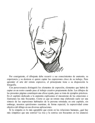 Por consiguiente, el dibujante debe recurrir a sus conocimientos de anatomía, su
experiencia y su destreza si quiere captar las expresiones clave de su trabajo. Para
aprender el arte del retrato expresivo, el principiante tiene a su disposición la
fotografía.
Con perseverancia distinguirá los elementos de expresión, elementos que habrá de
captar en un rostro cuando pase al trabajo creativo propiamente dicho. Los dibujos de
las presentes páginas constituyen una eficaz ayuda, pues se trata de ejemplos prácticos.
En el capítulo dedicado a la anatomía explicamos el mecanismo de las emociones e
ilustramos las más frecuentes. Cierto es que un retrato muy elaborado suele ser una
síntesis de las expresiones habituales de la persona retratada; en este capítulo, sin
embargo, nosotros quisiéramos examinar, de forma especial, la expresividad como
objetivo del dibujo en sus diversas aplicaciones.
Si la simpatía es lo más agradable que existe en las relaciones humanas, ¿qué hay
más simpático que una sonrisa? La risa y la sonrisa son frecuentes en los anuncios
 