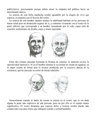 publicitarios, precisamente porque deben atraer la simpatía del público hacia un
determinado motivo.
La sonrisa de esta bella muchacha resulta agradable por la alegría de vivir que
expresa, en armonía con el frescor del rostro.
La sonrisa de este hombre maduro traduce la afabilidad habitual en las personas de
buena salud pero no demasiado seguras de sí, y contrasta vivamente con el rostro de la
parte inferior, que corresponde a un hombre zarandeado por la vida, capaz sólo de
concebir sentimientos de desdén, enojo y temor reprimido.
Estos dos retratos plasman fielmente la firmeza de carácter, la atención severa, la
operatividad intelectiva. Si en el hombre domina la severidad no exenta de agudeza, en
la mujer resalta de forma neta la tristeza producida por la excesiva dureza de la
existencia, que ha marcado su rostro de forma indeleble.
Generalmente cuando se habla de retrato se piensa en el rostro, que es sin duda
alguna la parte más expresiva de una persona, pero no por ello es el cuerpo menos
significativo. El rostro femenino que expresa dolor y tristeza resulta mucho más
conmovedor con unos trazos que indiquen vestido y actitud humildes.
 