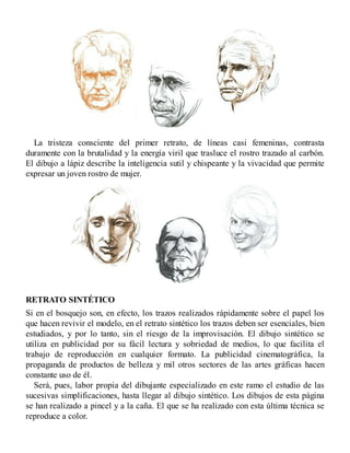 La tristeza consciente del primer retrato, de líneas casi femeninas, contrasta
duramente con la brutalidad y la energía viril que trasluce el rostro trazado al carbón.
El dibujo a lápiz describe la inteligencia sutil y chispeante y la vivacidad que permite
expresar un joven rostro de mujer.
RETRATO SINTÉTICO
Si en el bosquejo son, en efecto, los trazos realizados rápidamente sobre el papel los
que hacen revivir el modelo, en el retrato sintético los trazos deben ser esenciales, bien
estudiados, y por lo tanto, sin el riesgo de la improvisación. El dibujo sintético se
utiliza en publicidad por su fácil lectura y sobriedad de medios, lo que facilita el
trabajo de reproducción en cualquier formato. La publicidad cinematográfica, la
propaganda de productos de belleza y mil otros sectores de las artes gráficas hacen
constante uso de él.
Será, pues, labor propia del dibujante especializado en este ramo el estudio de las
sucesivas simplificaciones, hasta llegar al dibujo sintético. Los dibujos de esta página
se han realizado a pincel y a la caña. El que se ha realizado con esta última técnica se
reproduce a color.
 
