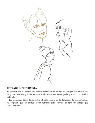 RETRATO IMPRESIONISTA
Se conoce con el nombre de retrato impresionista el tipo de imagen que resulta del
juego de sombras y luces en estado de vibración, conseguido gracias a la técnica
utilizada.
Las opiniones discordantes sobre el valor exacto de la definición de impresionista,
no impiden que se utilice dicho término para indicar el tipo de dibujo que
reproducimos.
 
