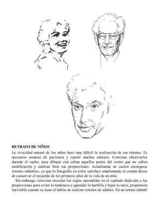 RETRATO DE NIÑOS
La vivacidad natural de los niños hace muy difícil la realización de sus retratos. Es
necesario armarse de paciencia y repetir muchos esbozos. Conviene observarles
durante el sueño, para dibujar con calma aquellas partes del rostro que no sufren
modificación y analizar bien sus proporciones. Actualmente no suelen encargarse
retratos infantiles, ya que la fotografía en color satisface ampliamente el común deseo
de conservar el recuerdo de los primeros años de la vida de un niño.
Sin embargo, conviene recordar las reglas aprendidas en el capítulo dedicado a las
proporciones para evitar la tendencia a agrandar la barbilla y bajar la nariz, propensión
inevitable cuando se tiene el hábito de realizar retratos de adultos. En un retrato infantil
 