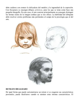 debe cuidarse con esmero la delicadeza del modelo y la ingenuidad de la expresión.
Con frecuencia se encargan dibujos artísticos, para los que se toma como base una
pequeña fotografía. En este caso, el arte consiste principalmente en conseguir distinguir
las formas reales de la imagen confusa que se nos ofrece. La habilidad del dibujante
debe resolver ciertos problemas más pertinentes al campo de la psicología que al del
arte.
RETRATO IDEALIZADO
De igual forma que puede caricaturizarse un retrato si se exageran sus características
personales, puede idealizarse cuando se atenúan estas mismas características. El
 