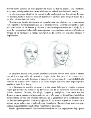 procedimiento consiste en tener presente un rostro de belleza ideal al que intentamos
acercarnos, corrigiendo más o menos visiblemente todos los defectos del modelo.
La idealización en el retrato ha sido utilizada ampliamente por los artistas de todos
los tiempos, hasta el punto de suscitar memorables disputas entre los partidarios de la
realidad y los de la idealización.
El primero de los dos dibujos que se reproducen en esta página es un retrato normal
y el segundo es la imagen idealizada de la misma persona. El embellecimiento se debe
a la suavización de los huecos y relieves y a cierto desplazamiento hacia abajo de la
boca. La personalidad del modelo no desaparece con estas importantes modificaciones,
porque se ha respetado la forma característica del rostro, de acusados pómulos y
amplia frente.
Es necesario mucho tacto, mucha prudencia y mucha pericia para llevar a término
esta delicada operación de auténtica cirugía facial. Lo esencial es conservar el
parecido a pesar de todo, disimular al máximo las correcciones. El retratista hábil sabe
conferir un aspecto noble incluso a un rostro vulgar, con sólo unas imperceptibles
modificaciones de la forma.
En la búsqueda de un estilo personal, el artista puede deformar la realidad siguiendo
reglas que nacen de su fantasía o se derivan de una de las numerosas tendencias de la
estética moderna. Cézanne, Van Gogh, Gauguin y Modigliani, entre otros muchos,
demostraron que pueden realizarse retratos parecidos pero no fotográficos. Modigliani
especialmente inventó una estilización basada en la geometría y en la simplificación de
las formas con la que creó obras muy logradas. El encanto de algunos de sus retratos al
óleo es mayor todavía por la delicadeza de los colores y la armonía de sus tonos, pues
atenúan la geometrización del dibujo y suavizan el modelado.
Resulta oportuno cerrar el capítulo dedicado al retrato con un pequeño dibujo que se
 