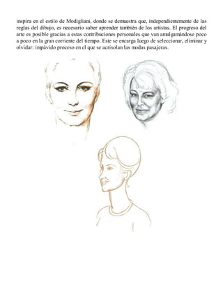 inspira en el estilo de Modigliani, donde se demuestra que, independientemente de las
reglas del dibujo, es necesario saber aprender también de los artistas. El progreso del
arte es posible gracias a estas contribuciones personales que van amalgamándose poco
a poco en la gran corriente del tiempo. Este se encarga luego de seleccionar, eliminar y
olvidar: impávido proceso en el que se acrisolan las modas pasajeras.
 