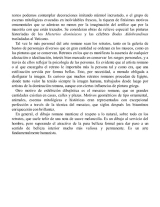 restos podemos contemplar decoraciones imitando mármol incrustado, o el grupo de
escenas mitológicas evocadas en inolvidables frescos, la riqueza de finísimos motivos
ornamentales que se admiran no menos por la imaginación del artífice que por la
maestría con que están trazados. Se consideran obras de relieve especial las pinturas
historiadas de los Misterios dionisíacos y las célebres Bodas Aldobrandinas
trasladadas al Vaticano.
Tal vez lo más personal del arte romano sean los retratos, tanto en la galería de
bustos de personajes diversos que en gran cantidad se ordenan en los museos, como en
las pinturas que se conservan. Retratos en los que es manifiesta la ausencia de cualquier
afectación o idealización, interés bien marcado en conservar los rasgos personales, y a
través de ellos reflejar la psicología de las personas. Es evidente que al artista romano
o al que encargaba el retrato le importaba más la persona tal y como era, que una
estilización servida por formas bellas. Esto, por necesidad, a menudo obligada a
desfigurar la imagen. Es curioso que muchos retratos romanos procedan de Egipto,
donde tanto valor ha tenido siempre la imagen humana, trabajados desde luego por
artistas de la dominación romana, aunque con ciertas influencias de pintura griega.
Otro motivo de exhibición dibujística es el mosaico romano, que en grandes
cantidades existían en casas, calles y plazas. Motivos geométricos de tipo ornamental,
animales, escenas mitológicas e históricas eran representados con excepcional
perfección a través de la técnica del mosaico, que siglos después los bizantinos
enriquecerán con brillantez.
En general, el dibujo romano mantiene el respeto a lo natural, sobre todo en los
retratos, que suele teñir de una nota de suave melancolía. Es un dibujo al servicio del
hombre, pero superando el atractivo de la pura belleza formal para dar paso a un
sentido de belleza interior mucho más valiosa y permanente. Es un arte
fundamentalmente humanista.
 