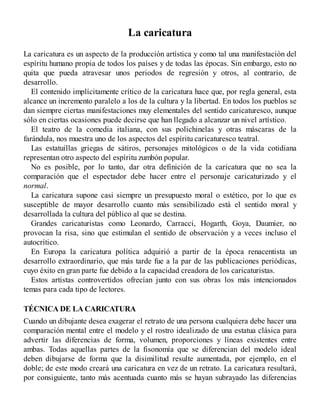 La caricatura
La caricatura es un aspecto de la producción artística y como tal una manifestación del
espíritu humano propia de todos los países y de todas las épocas. Sin embargo, esto no
quita que pueda atravesar unos periodos de regresión y otros, al contrario, de
desarrollo.
El contenido implícitamente crítico de la caricatura hace que, por regla general, esta
alcance un incremento paralelo a los de la cultura y la libertad. En todos los pueblos se
dan siempre ciertas manifestaciones muy elementales del sentido caricaturesco, aunque
sólo en ciertas ocasiones puede decirse que han llegado a alcanzar un nivel artístico.
El teatro de la comedia italiana, con sus polichinelas y otras máscaras de la
farándula, nos muestra uno de los aspectos del espíritu caricaturesco teatral.
Las estatuillas griegas de sátiros, personajes mitológicos o de la vida cotidiana
representan otro aspecto del espíritu zumbón popular.
No es posible, por lo tanto, dar otra definición de la caricatura que no sea la
comparación que el espectador debe hacer entre el personaje caricaturizado y el
normal.
La caricatura supone casi siempre un presupuesto moral o estético, por lo que es
susceptible de mayor desarrollo cuanto más sensibilizado está el sentido moral y
desarrollada la cultura del público al que se destina.
Grandes caricaturistas como Leonardo, Carracci, Hogarth, Goya, Daumier, no
provocan la risa, sino que estimulan el sentido de observación y a veces incluso el
autocrítico.
En Europa la caricatura política adquirió a partir de la época renacentista un
desarrollo extraordinario, que más tarde fue a la par de las publicaciones periódicas,
cuyo éxito en gran parte fue debido a la capacidad creadora de los caricaturistas.
Estos artistas controvertidos ofrecían junto con sus obras los más intencionados
temas para cada tipo de lectores.
TÉCNICA DE LA CARICATURA
Cuando un dibujante desea exagerar el retrato de una persona cualquiera debe hacer una
comparación mental entre el modelo y el rostro idealizado de una estatua clásica para
advertir las diferencias de forma, volumen, proporciones y líneas existentes entre
ambas. Todas aquellas partes de la fisonomía que se diferencian del modelo ideal
deben dibujarse de forma que la disimilitud resulte aumentada, por ejemplo, en el
doble; de este modo creará una caricatura en vez de un retrato. La caricatura resultará,
por consiguiente, tanto más acentuada cuanto más se hayan subrayado las diferencias
 