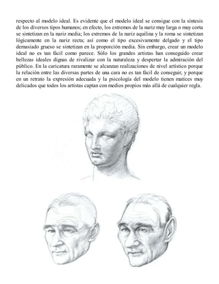 respecto al modelo ideal. Es evidente que el modelo ideal se consigue con la síntesis
de los diversos tipos humanos; en efecto, los extremos de la nariz muy larga o muy corta
se sintetizan en la nariz media; los extremos de la nariz aquilina y la roma se sintetizan
lógicamente en la nariz recta; así como el tipo excesivamente delgado y el tipo
demasiado grueso se sintetizan en la proporción media. Sin embargo, crear un modelo
ideal no es tan fácil como parece. Sólo los grandes artistas han conseguido crear
bellezas ideales dignas de rivalizar con la naturaleza y despertar la admiración del
público. En la caricatura raramente se alcanzan realizaciones de nivel artístico porque
la relación entre las diversas partes de una cara no es tan fácil de conseguir, y porque
en un retrato la expresión adecuada y la psicología del modelo tienen matices muy
delicados que todos los artistas captan con medios propios más allá de cualquier regla.
 