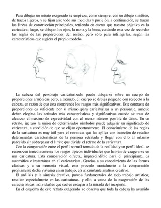 Para dibujar un retrato exagerado se empieza, como siempre, con un dibujo sintético,
de trazos ligeros, y se fijan ante todo sus medidas y posición; a continuación, se trazan
las líneas de construcción principales, teniendo en cuenta que nuestro objetivo es la
caricatura; luego, se dibujan los ojos, la nariz y la boca, cuidando esta vez de recordar
las reglas de las proporciones del rostro, pero sólo para infringirlas, según las
características que sugiera el propio modelo.
La cabeza del personaje caricaturizado puede dibujarse sobre un cuerpo de
proporciones armónicas pero, a menudo, el cuerpo se dibuja pequeño con respecto a la
cabeza, en razón de que esta comprende los rasgos más significativos. Este contraste de
proporciones es suficiente por sí mismo para caricaturizar a un personaje, aunque
deben elegirse las actitudes más características y significativas cuando se trata de
alcanzar el máximo de expresividad con el menor número posible de datos. En un
retrato, incluso la unión de determinados símbolos puede adquirir un significado de
caricatura, a condición de que se elijan oportunamente. El conocimiento de las reglas
de la caricatura es muy útil para el retratista que las aplica con intención de resaltar
determinadas características de la persona retratada y llegar con ello al máximo
parecido sin sobrepasar el límite que divide el retrato de la caricatura.
Con la comparación entre el perfil normal tomado de la realidad y un perfil ideal, se
reconocen inmediatamente los rasgos típicos individuales que habrán de exagerarse en
una caricatura. Esta comparación directa, imprescindible para el principiante, es
automática e instantánea en el caricaturista. Gracias a su conocimiento de las formas
clásicas y a su memoria visual, este procede mentalmente a la comparación
propiamente dicha y avanza en su trabajo, en un constante análisis creativo.
El análisis y la síntesis creativa, puntos fundamentales de todo trabajo artístico,
resaltan especialmente en las caricaturas, y ello, a causa de la exageración de las
características individuales que suelen escapar a la mirada del inexperto.
En el esquema de este retrato exagerado se observa que toda la cabeza ha asumido
 