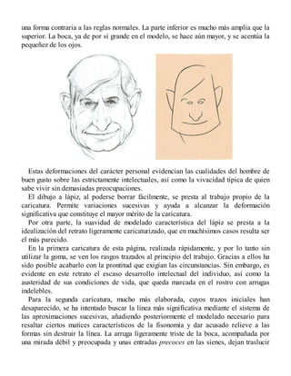 una forma contraria a las reglas normales. La parte inferior es mucho más amplia que la
superior. La boca, ya de por sí grande en el modelo, se hace aún mayor, y se acentúa la
pequeñez de los ojos.
Estas deformaciones del carácter personal evidencian las cualidades del hombre de
buen gusto sobre las estrictamente intelectuales, así como la vivacidad típica de quien
sabe vivir sin demasiadas preocupaciones.
El dibujo a lápiz, al poderse borrar fácilmente, se presta al trabajo propio de la
caricatura. Permite variaciones sucesivas y ayuda a alcanzar la deformación
significativa que constituye el mayor mérito de la caricatura.
Por otra parte, la suavidad de modelado característica del lápiz se presta a la
idealización del retrato ligeramente caricaturizado, que en muchísimos casos resulta ser
el más parecido.
En la primera caricatura de esta página, realizada rápidamente, y por lo tanto sin
utilizar la goma, se ven los rasgos trazados al principio del trabajo. Gracias a ellos ha
sido posible acabarlo con la prontitud que exigían las circunstancias. Sin embargo, es
evidente en este retrato el escaso desarrollo intelectual del individuo, así como la
austeridad de sus condiciones de vida, que queda marcada en el rostro con arrugas
indelebles.
Para la segunda caricatura, mucho más elaborada, cuyos trazos iniciales han
desaparecido, se ha intentado buscar la línea más significativa mediante el sistema de
las aproximaciones sucesivas, añadiendo posteriormente el modelado necesario para
resaltar ciertos matices característicos de la fisonomía y dar acusado relieve a las
formas sin destruir la línea. La arruga ligeramente triste de la boca, acompañada por
una mirada débil y preocupada y unas entradas precoces en las sienes, dejan traslucir
 