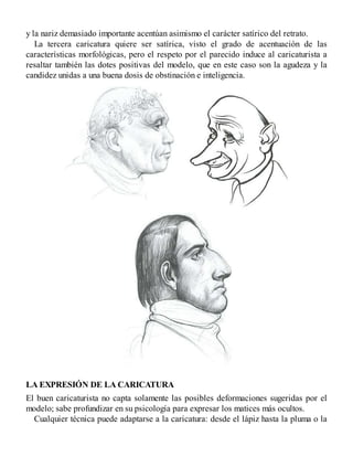 y la nariz demasiado importante acentúan asimismo el carácter satírico del retrato.
La tercera caricatura quiere ser satírica, visto el grado de acentuación de las
características morfológicas, pero el respeto por el parecido induce al caricaturista a
resaltar también las dotes positivas del modelo, que en este caso son la agudeza y la
candidez unidas a una buena dosis de obstinación e inteligencia.
LA EXPRESIÓN DE LA CARICATURA
El buen caricaturista no capta solamente las posibles deformaciones sugeridas por el
modelo; sabe profundizar en su psicología para expresar los matices más ocultos.
Cualquier técnica puede adaptarse a la caricatura: desde el lápiz hasta la pluma o la
 