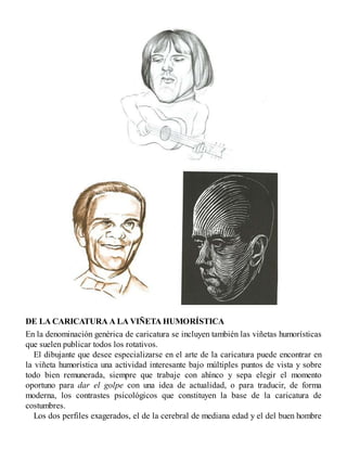 DE LA CARICATURA A LA VIÑETA HUMORÍSTICA
En la denominación genérica de caricatura se incluyen también las viñetas humorísticas
que suelen publicar todos los rotativos.
El dibujante que desee especializarse en el arte de la caricatura puede encontrar en
la viñeta humorística una actividad interesante bajo múltiples puntos de vista y sobre
todo bien remunerada, siempre que trabaje con ahínco y sepa elegir el momento
oportuno para dar el golpe con una idea de actualidad, o para traducir, de forma
moderna, los contrastes psicológicos que constituyen la base de la caricatura de
costumbres.
Los dos perfiles exagerados, el de la cerebral de mediana edad y el del buen hombre
 