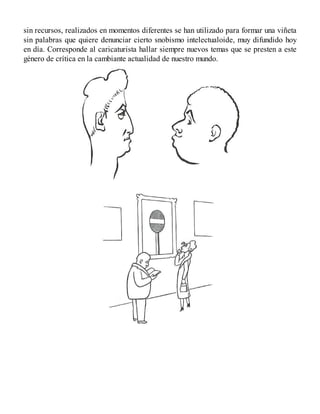 sin recursos, realizados en momentos diferentes se han utilizado para formar una viñeta
sin palabras que quiere denunciar cierto snobismo intelectualoide, muy difundido hoy
en día. Corresponde al caricaturista hallar siempre nuevos temas que se presten a este
género de crítica en la cambiante actualidad de nuestro mundo.
 