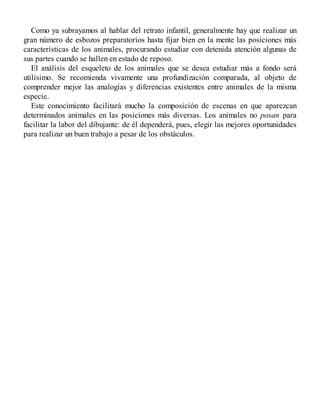 Como ya subrayamos al hablar del retrato infantil, generalmente hay que realizar un
gran número de esbozos preparatorios hasta fijar bien en la mente las posiciones más
características de los animales, procurando estudiar con detenida atención algunas de
sus partes cuando se hallen en estado de reposo.
El análisis del esqueleto de los animales que se desea estudiar más a fondo será
utilísimo. Se recomienda vivamente una profundización comparada, al objeto de
comprender mejor las analogías y diferencias existentes entre animales de la misma
especie.
Este conocimiento facilitará mucho la composición de escenas en que aparezcan
determinados animales en las posiciones más diversas. Los animales no posan para
facilitar la labor del dibujante: de él dependerá, pues, elegir las mejores oportunidades
para realizar un buen trabajo a pesar de los obstáculos.
 