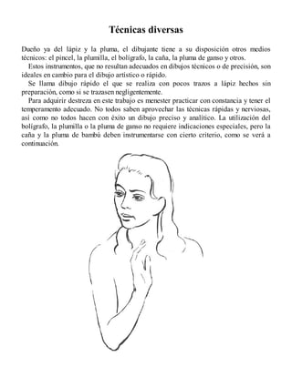 Técnicas diversas
Dueño ya del lápiz y la pluma, el dibujante tiene a su disposición otros medios
técnicos: el pincel, la plumilla, el bolígrafo, la caña, la pluma de ganso y otros.
Estos instrumentos, que no resultan adecuados en dibujos técnicos o de precisión, son
ideales en cambio para el dibujo artístico o rápido.
Se llama dibujo rápido el que se realiza con pocos trazos a lápiz hechos sin
preparación, como si se trazasen negligentemente.
Para adquirir destreza en este trabajo es menester practicar con constancia y tener el
temperamento adecuado. No todos saben aprovechar las técnicas rápidas y nerviosas,
así como no todos hacen con éxito un dibujo preciso y analítico. La utilización del
bolígrafo, la plumilla o la pluma de ganso no requiere indicaciones especiales, pero la
caña y la pluma de bambú deben instrumentarse con cierto criterio, como se verá a
continuación.
 