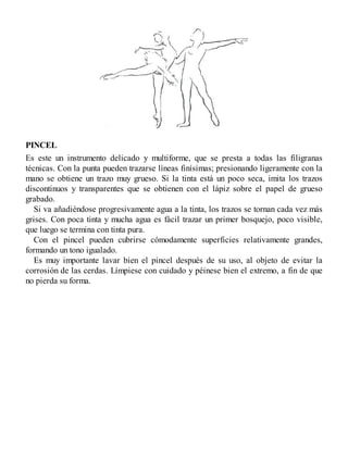 PINCEL
Es este un instrumento delicado y multiforme, que se presta a todas las filigranas
técnicas. Con la punta pueden trazarse líneas finísimas; presionando ligeramente con la
mano se obtiene un trazo muy grueso. Si la tinta está un poco seca, imita los trazos
discontinuos y transparentes que se obtienen con el lápiz sobre el papel de grueso
grabado.
Si va añadiéndose progresivamente agua a la tinta, los trazos se tornan cada vez más
grises. Con poca tinta y mucha agua es fácil trazar un primer bosquejo, poco visible,
que luego se termina con tinta pura.
Con el pincel pueden cubrirse cómodamente superficies relativamente grandes,
formando un tono igualado.
Es muy importante lavar bien el pincel después de su uso, al objeto de evitar la
corrosión de las cerdas. Límpiese con cuidado y péinese bien el extremo, a fin de que
no pierda su forma.
 