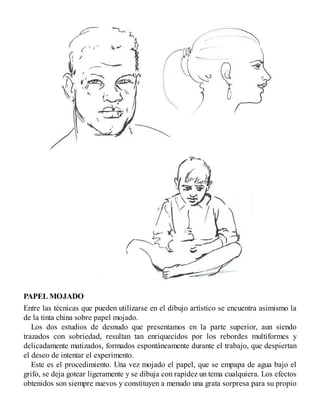 PAPEL MOJADO
Entre las técnicas que pueden utilizarse en el dibujo artístico se encuentra asimismo la
de la tinta china sobre papel mojado.
Los dos estudios de desnudo que presentamos en la parte superior, aun siendo
trazados con sobriedad, resultan tan enriquecidos por los rebordes multiformes y
delicadamente matizados, formados espontáneamente durante el trabajo, que despiertan
el deseo de intentar el experimento.
Este es el procedimiento. Una vez mojado el papel, que se empapa de agua bajo el
grifo, se deja gotear ligeramente y se dibuja con rapidez un tema cualquiera. Los efectos
obtenidos son siempre nuevos y constituyen a menudo una grata sorpresa para su propio
 