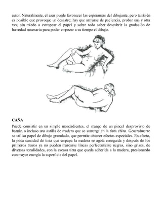autor. Naturalmente, el azar puede favorecer las esperanzas del dibujante, pero también
es posible que provoque un desastre; hay que armarse de paciencia, probar una y otra
vez, sin miedo a estropear el papel y sobre todo saber descubrir la gradación de
humedad necesaria para poder empezar a su tiempo el dibujo.
CAÑA
Puede consistir en un simple mondadientes, el mango de un pincel desprovisto de
barniz, o incluso una astilla de madera que se sumerge en la tinta china. Generalmente
se utiliza papel de dibujo granulado, que permite obtener efectos especiales. En efecto,
la poca cantidad de tinta que empapa la madera se agota enseguida y después de los
primeros trazos ya no pueden marcarse líneas perfectamente negras, sino grises, de
diversas tonalidades, con la escasa tinta que queda adherida a la madera, presionando
con mayor energía la superficie del papel.
 