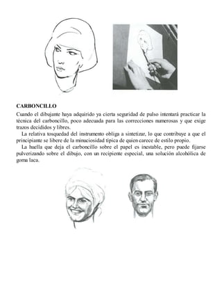 CARBONCILLO
Cuando el dibujante haya adquirido ya cierta seguridad de pulso intentará practicar la
técnica del carboncillo, poco adecuada para las correcciones numerosas y que exige
trazos decididos y libres.
La relativa tosquedad del instrumento obliga a sintetizar, lo que contribuye a que el
principiante se libere de la minuciosidad típica de quien carece de estilo propio.
La huella que deja el carboncillo sobre el papel es inestable, pero puede fijarse
pulverizando sobre el dibujo, con un recipiente especial, una solución alcohólica de
goma laca.
 