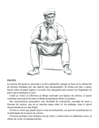 PASTEL
La técnica del pastel es parecida a la del carboncillo, porque se basa en la utilización
de barritas formadas por una materia muy desmenuzable. Se frotan con más o menos
fuerza sobre un papel rugoso o en todo caso apropiado para retener los fragmentos de
polvo que constituyen el yeso.
Como ya vimos al referirnos al dibujo realizado con lápices de colores, el pastel
constituye una transición entre el dibujo propiamente dicho y la pintura.
Sus características principales son: facilidad de realización, suavidad de trazo y
frescura de colores, que no se mezclan nunca entre sí; sin embargo, tiene el grave
inconveniente de ser muy frágil.
Si bien es cierto que puede fijarse como un carboncillo, esa parcial consolidación va
en detrimento de la pureza de colores.
Conviene proteger estos trabajos con un vidrio y conservarlos en ambientes secos, al
objeto de evitar su enmohecimiento.
 
