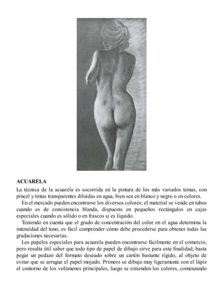 ACUARELA
La técnica de la acuarela es socorrida en la pintura de los más variados temas, con
pincel y tintas transparentes diluidas en agua, bien sea en blanco y negro o en colores.
En el mercado pueden encontrarse los diversos colores; el material se vende en tubos
cuando es de consistencia blanda, dispuesto en pequeños rectángulos en cajas
especiales cuando es sólido o en frascos si es líquido.
Teniendo en cuenta que el grado de concentración del color en el agua determina la
intensidad del tono, es fácil comprender cómo debe procederse para obtener todas las
gradaciones necesarias.
Los papeles especiales para acuarela pueden encontrarse fácilmente en el comercio,
pero resulta útil saber que todo tipo de papel de dibujo sirve para esta finalidad; basta
pegar un pedazo del formato deseado sobre un cartón bastante rígido, al objeto de
evitar que se arrugue el papel mojado. Primero se dibuja muy ligeramente con el lápiz
el contorno de los volúmenes principales, luego se extienden los colores, comenzando
 