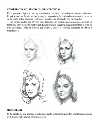 UN RETRATO SIGUIENDO CUATRO TÉCNICAS
En la presente página se han agrupado cuatro dibujos realizados con técnicas distintas.
El primero es un dibujo normal a lápiz; el segundo se ha realizado con pluma; el tercero
se ha hecho sobre cartulina craftint; el cuarto se ha efectuado con carboncillo.
Las posibilidades que ofrecen estas técnicas son infinitas para quien desea poner su
talento al servicio de la publicidad. La experiencia sugerirá en cada momento la técnica
más adecuada. (Para la técnica del craftint, véase el capítulo referente al «Dibujo
mecánico».)
BOLÍGRAFO
El bolígrafo, de uso común, resulta un cómodo instrumento para los apuntes rápidos que
el dibujante sabe captar en toda ocasión.
 