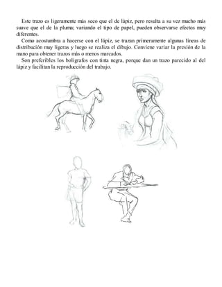 Este trazo es ligeramente más seco que el de lápiz, pero resulta a su vez mucho más
suave que el de la pluma; variando el tipo de papel, pueden observarse efectos muy
diferentes.
Como acostumbra a hacerse con el lápiz, se trazan primeramente algunas líneas de
distribución muy ligeras y luego se realiza el dibujo. Conviene variar la presión de la
mano para obtener trazos más o menos marcados.
Son preferibles los bolígrafos con tinta negra, porque dan un trazo parecido al del
lápiz y facilitan la reproducción del trabajo.
 