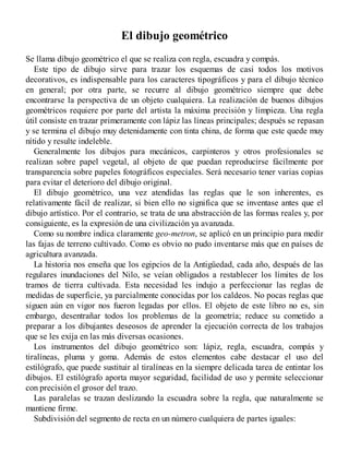 El dibujo geométrico
Se llama dibujo geométrico el que se realiza con regla, escuadra y compás.
Este tipo de dibujo sirve para trazar los esquemas de casi todos los motivos
decorativos, es indispensable para los caracteres tipográficos y para el dibujo técnico
en general; por otra parte, se recurre al dibujo geométrico siempre que debe
encontrarse la perspectiva de un objeto cualquiera. La realización de buenos dibujos
geométricos requiere por parte del artista la máxima precisión y limpieza. Una regla
útil consiste en trazar primeramente con lápiz las líneas principales; después se repasan
y se termina el dibujo muy detenidamente con tinta china, de forma que este quede muy
nítido y resulte indeleble.
Generalmente los dibujos para mecánicos, carpinteros y otros profesionales se
realizan sobre papel vegetal, al objeto de que puedan reproducirse fácilmente por
transparencia sobre papeles fotográficos especiales. Será necesario tener varias copias
para evitar el deterioro del dibujo original.
El dibujo geométrico, una vez atendidas las reglas que le son inherentes, es
relativamente fácil de realizar, si bien ello no significa que se inventase antes que el
dibujo artístico. Por el contrario, se trata de una abstracción de las formas reales y, por
consiguiente, es la expresión de una civilización ya avanzada.
Como su nombre indica claramente geo-metron, se aplicó en un principio para medir
las fajas de terreno cultivado. Como es obvio no pudo inventarse más que en países de
agricultura avanzada.
La historia nos enseña que los egipcios de la Antigüedad, cada año, después de las
regulares inundaciones del Nilo, se veían obligados a restablecer los límites de los
tramos de tierra cultivada. Esta necesidad les indujo a perfeccionar las reglas de
medidas de superficie, ya parcialmente conocidas por los caldeos. No pocas reglas que
siguen aún en vigor nos fueron legadas por ellos. El objeto de este libro no es, sin
embargo, desentrañar todos los problemas de la geometría; reduce su cometido a
preparar a los dibujantes deseosos de aprender la ejecución correcta de los trabajos
que se les exija en las más diversas ocasiones.
Los instrumentos del dibujo geométrico son: lápiz, regla, escuadra, compás y
tiralíneas, pluma y goma. Además de estos elementos cabe destacar el uso del
estilógrafo, que puede sustituir al tiralíneas en la siempre delicada tarea de entintar los
dibujos. El estilógrafo aporta mayor seguridad, facilidad de uso y permite seleccionar
con precisión el grosor del trazo.
Las paralelas se trazan deslizando la escuadra sobre la regla, que naturalmente se
mantiene firme.
Subdivisión del segmento de recta en un número cualquiera de partes iguales:
 