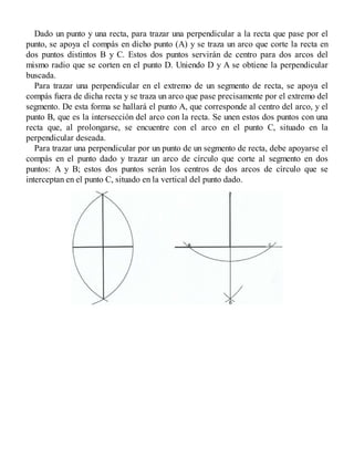 Dado un punto y una recta, para trazar una perpendicular a la recta que pase por el
punto, se apoya el compás en dicho punto (A) y se traza un arco que corte la recta en
dos puntos distintos B y C. Estos dos puntos servirán de centro para dos arcos del
mismo radio que se corten en el punto D. Uniendo D y A se obtiene la perpendicular
buscada.
Para trazar una perpendicular en el extremo de un segmento de recta, se apoya el
compás fuera de dicha recta y se traza un arco que pase precisamente por el extremo del
segmento. De esta forma se hallará el punto A, que corresponde al centro del arco, y el
punto B, que es la intersección del arco con la recta. Se unen estos dos puntos con una
recta que, al prolongarse, se encuentre con el arco en el punto C, situado en la
perpendicular deseada.
Para trazar una perpendicular por un punto de un segmento de recta, debe apoyarse el
compás en el punto dado y trazar un arco de círculo que corte al segmento en dos
puntos: A y B; estos dos puntos serán los centros de dos arcos de círculo que se
interceptan en el punto C, situado en la vertical del punto dado.
 