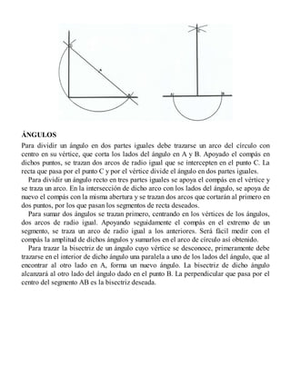 ÁNGULOS
Para dividir un ángulo en dos partes iguales debe trazarse un arco del círculo con
centro en su vértice, que corta los lados del ángulo en A y B. Apoyado el compás en
dichos puntos, se trazan dos arcos de radio igual que se intercepten en el punto C. La
recta que pasa por el punto C y por el vértice divide el ángulo en dos partes iguales.
Para dividir un ángulo recto en tres partes iguales se apoya el compás en el vértice y
se traza un arco. En la intersección de dicho arco con los lados del ángulo, se apoya de
nuevo el compás con la misma abertura y se trazan dos arcos que cortarán al primero en
dos puntos, por los que pasan los segmentos de recta deseados.
Para sumar dos ángulos se trazan primero, centrando en los vértices de los ángulos,
dos arcos de radio igual. Apoyando seguidamente el compás en el extremo de un
segmento, se traza un arco de radio igual a los anteriores. Será fácil medir con el
compás la amplitud de dichos ángulos y sumarlos en el arco de círculo así obtenido.
Para trazar la bisectriz de un ángulo cuyo vértice se desconoce, primeramente debe
trazarse en el interior de dicho ángulo una paralela a uno de los lados del ángulo, que al
encontrar al otro lado en A, forma un nuevo ángulo. La bisectriz de dicho ángulo
alcanzará al otro lado del ángulo dado en el punto B. La perpendicular que pasa por el
centro del segmento AB es la bisectriz deseada.
 