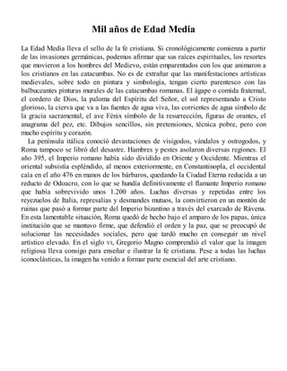 Mil años de Edad Media
La Edad Media lleva el sello de la fe cristiana. Si cronológicamente comienza a partir
de las invasiones germánicas, podemos afirmar que sus raíces espirituales, los resortes
que movieron a los hombres del Medievo, están emparentados con los que animaron a
los cristianos en las catacumbas. No es de extrañar que las manifestaciones artísticas
medievales, sobre todo en pintura y simbología, tengan cierto parentesco con las
balbuceantes pinturas murales de las catacumbas romanas. El ágape o comida fraternal,
el cordero de Dios, la paloma del Espíritu del Señor, el sol representando a Cristo
glorioso, la cierva que va a las fuentes de agua viva, las corrientes de agua símbolo de
la gracia sacramental, el ave Fénix símbolo de la resurrección, figuras de orantes, el
anagrama del pez, etc. Dibujos sencillos, sin pretensiones, técnica pobre, pero con
mucho espíritu y corazón.
La península itálica conoció devastaciones de visigodos, vándalos y ostrogodos, y
Roma tampoco se libró del desastre. Hambres y pestes asolaron diversas regiones. El
año 395, el Imperio romano había sido dividido en Oriente y Occidente. Mientras el
oriental subsistía espléndido, al menos exteriormente, en Constantinopla, el occidental
caía en el año 476 en manos de los bárbaros, quedando la Ciudad Eterna reducida a un
reducto de Odoacro, con lo que se hundía definitivamente el flamante Imperio romano
que había sobrevivido unos 1.200 años. Luchas diversas y repetidas entre los
reyezuelos de Italia, represalias y desmandes mutuos, la convirtieron en un montón de
ruinas que pasó a formar parte del Imperio bizantino a través del exarcado de Rávena.
En esta lamentable situación, Roma quedó de hecho bajo el amparo de los papas, única
institución que se mantuvo firme, que defendió el orden y la paz, que se preocupó de
solucionar las necesidades sociales, pero que tardó mucho en conseguir un nivel
artístico elevado. En el siglo VI, Gregorio Magno comprendió el valor que la imagen
religiosa lleva consigo para enseñar e ilustrar la fe cristiana. Pese a todas las luchas
iconoclásticas, la imagen ha venido a formar parte esencial del arte cristiano.
 
