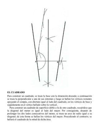 EL CUADRADO
Para construir un cuadrado, se traza la base con la dimensión deseada; a continuación
se traza la perpendicular a uno de sus extremos y luego se hallan los vértices restantes
apoyando el compás, con abertura igual al lado del cuadrado, en los vértices de base y
seguidamente en el vértice hallado sobre la vertical.
Para construir un cuadrado de superficie doble a la de otro cuadrado, recuérdese que
la diagonal del menor es igual al lado del mayor. Por consiguiente, después de
prolongar los dos lados consecutivos del menor, se traza un arco de radio igual a su
diagonal; de esta forma se hallan los vértices del mayor. Procediendo al contrario, se
hallará el cuadrado de la mitad de dicha área.
 
