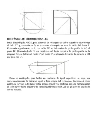 RECTÁNGULOS PROPORCIONALES
Dado el rectángulo ABCD, para construir un rectángulo de doble superficie se prolonga
el lado CD y, centrado en D, se traza con el compás un arco de radio DA hasta E.
Centrando seguidamente en A, con radio AE, se halla sobre la prolongación de AD el
punto D’. Llevando desde D’ una paralela a AB hasta encontrar la prolongación de la
diagonal AC, se hallará el punto C’; el punto B’ se obtendrá llevando la paralela a CB
que pasa por C’.
Dado un rectángulo, para hallar un cuadrado de igual superficie, se traza una
semicircunferencia de diámetro igual al lado mayor del rectángulo. Tomando A como
centro, se lleva el lado menor sobre el lado mayor y se prolonga con una perpendicular
al lado mayor hasta encontrar la semicircunferencia en B. AB es el lado del cuadrado
que se buscaba.
 