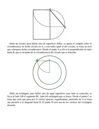 Dado un círculo, para hallar otro de superficie doble, se apoya el compás sobre la
circunferencia de dicho círculo en A, y con radio igual al del círculo, se traza un arco
que sobrepase dicha circunferencia. Desde el punto A se lleva la perpendicular al radio
hasta B, que es un punto de la circunferencia del círculo que se buscaba.
Dado un rectángulo, para hallar otro de igual superficie cuyo lado es conocido, se
lleva al lado AB el segmento BC, lado del rectángulo que se busca. Desde el punto C se
traza una recta que pasa por el vértice opuesto; seguidamente, partiendo de A se traza
una paralela a la diagonal hasta D. El punto D será uno de los vértices del rectángulo
deseado.
 