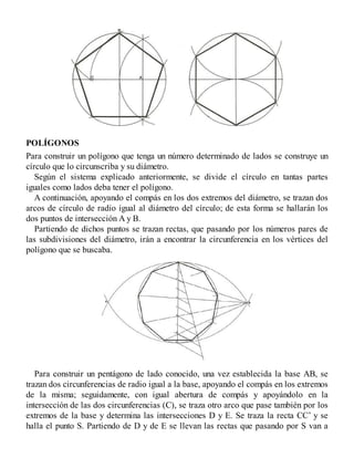 POLÍGONOS
Para construir un polígono que tenga un número determinado de lados se construye un
círculo que lo circunscriba y su diámetro.
Según el sistema explicado anteriormente, se divide el círculo en tantas partes
iguales como lados deba tener el polígono.
A continuación, apoyando el compás en los dos extremos del diámetro, se trazan dos
arcos de círculo de radio igual al diámetro del círculo; de esta forma se hallarán los
dos puntos de intersección A y B.
Partiendo de dichos puntos se trazan rectas, que pasando por los números pares de
las subdivisiones del diámetro, irán a encontrar la circunferencia en los vértices del
polígono que se buscaba.
Para construir un pentágono de lado conocido, una vez establecida la base AB, se
trazan dos circunferencias de radio igual a la base, apoyando el compás en los extremos
de la misma; seguidamente, con igual abertura de compás y apoyándolo en la
intersección de las dos circunferencias (C), se traza otro arco que pase también por los
extremos de la base y determina las intersecciones D y E. Se traza la recta CC’ y se
halla el punto S. Partiendo de D y de E se llevan las rectas que pasando por S van a
 