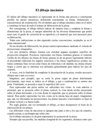 El dibujo mecánico
El objeto del dibujo mecánico es representar de la forma más precisa y concluyente
posible las piezas mecánicas, definiendo exactamente su forma, dimensiones y
características de construcción. No olvidemos que el dibujo mecánico entra en el taller
y constituye la base de todo el trabajo de fabricación de la pieza.
Por consiguiente, el dibujo deberá indicar de manera clara y completa la forma y
dimensiones de la pieza, el margen admisible de las diversas dimensiones que podrá
tener esta, el grado de variación de su superficie y el material que será necesario para
su fabricación.
Todas esas indicaciones se dan siguiendo ciertas convenciones, aceptadas ya en el
plano internacional.
En los diseños de fabricación, las piezas suelen representarse mediante el sistema de
proyecciones ortogonales.
Los tres primeros dibujos ilustran con claridad algunos ejemplos sencillos de
proyección ortogonal. Procúrese representar con líneas continuas gruesas el contorno
visible de los objetos; las líneas de trazos gruesas (o de un grosor ligeramente inferior
al precedente) indicarán los ángulos exteriores o las líneas significativas ocultas; las
líneas continuas finas sirven como líneas de referencia o de medida; las mixtas (trazos
largos y cortos que se alternan) son utilizadas generalmente para indicar los ejes de
simetría.
A veces, con la finalidad de completar la descripción de la pieza, resulta necesario
dibujar una o más secciones.
Imagínese, por ejemplo, que se corta la pieza según un plano determinado
previamente, cuyo trazo se indica en el dibujo, y que a continuación se sustrae una
parte. Finalmente, se procede a rayar la superficie del corte.
Para representar una pieza suelen ser suficientes tres vistas: la vista anterior o
principal, que se proyecta sobre el plano vertical, la vista desde arriba, proyectada
sobre el plano horizontal, y la vista desde la izquierda, que se proyecta sobre el plano
lateral. Para poder representar las tres vistas en la misma hoja de papel, imaginemos
que, una vez efectuadas las proyecciones, los planos laterales y horizontales se fijan en
el plano vertical y se hacen rodar.
Por regla general, una vez terminado el dibujo, se hace desaparecer el trazo de la
intersección de los planos.
Las diferentes vistas de una pieza se agrupan una junto a otra y los ejes de simetría,
cuando existan, se prolongan uno sobre otro.
En el dibujo mecánico es de gran importancia la acotación de la pieza.
Siempre que sea posible, las medidas (longitud de los segmentos, distancia entre ejes
 