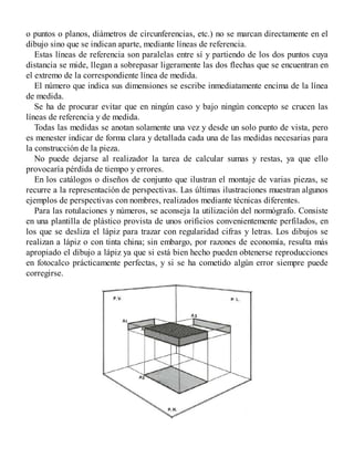o puntos o planos, diámetros de circunferencias, etc.) no se marcan directamente en el
dibujo sino que se indican aparte, mediante líneas de referencia.
Estas líneas de referencia son paralelas entre sí y partiendo de los dos puntos cuya
distancia se mide, llegan a sobrepasar ligeramente las dos flechas que se encuentran en
el extremo de la correspondiente línea de medida.
El número que indica sus dimensiones se escribe inmediatamente encima de la línea
de medida.
Se ha de procurar evitar que en ningún caso y bajo ningún concepto se crucen las
líneas de referencia y de medida.
Todas las medidas se anotan solamente una vez y desde un solo punto de vista, pero
es menester indicar de forma clara y detallada cada una de las medidas necesarias para
la construcción de la pieza.
No puede dejarse al realizador la tarea de calcular sumas y restas, ya que ello
provocaría pérdida de tiempo y errores.
En los catálogos o diseños de conjunto que ilustran el montaje de varias piezas, se
recurre a la representación de perspectivas. Las últimas ilustraciones muestran algunos
ejemplos de perspectivas con nombres, realizados mediante técnicas diferentes.
Para las rotulaciones y números, se aconseja la utilización del normógrafo. Consiste
en una plantilla de plástico provista de unos orificios convenientemente perfilados, en
los que se desliza el lápiz para trazar con regularidad cifras y letras. Los dibujos se
realizan a lápiz o con tinta china; sin embargo, por razones de economía, resulta más
apropiado el dibujo a lápiz ya que si está bien hecho pueden obtenerse reproducciones
en fotocalco prácticamente perfectas, y si se ha cometido algún error siempre puede
corregirse.
 