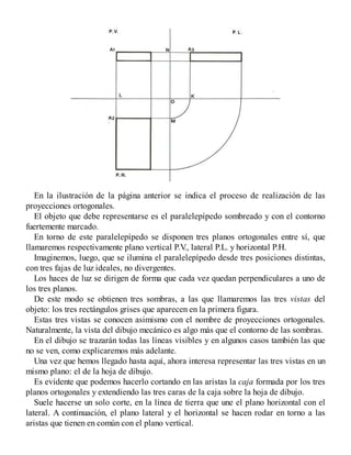 En la ilustración de la página anterior se indica el proceso de realización de las
proyecciones ortogonales.
El objeto que debe representarse es el paralelepípedo sombreado y con el contorno
fuertemente marcado.
En torno de este paralelepípedo se disponen tres planos ortogonales entre sí, que
llamaremos respectivamente plano vertical P.V
., lateral P.L. y horizontal P.H.
Imaginemos, luego, que se ilumina el paralelepípedo desde tres posiciones distintas,
con tres fajas de luz ideales, no divergentes.
Los haces de luz se dirigen de forma que cada vez quedan perpendiculares a uno de
los tres planos.
De este modo se obtienen tres sombras, a las que llamaremos las tres vistas del
objeto: los tres rectángulos grises que aparecen en la primera figura.
Estas tres vistas se conocen asimismo con el nombre de proyecciones ortogonales.
Naturalmente, la vista del dibujo mecánico es algo más que el contorno de las sombras.
En el dibujo se trazarán todas las líneas visibles y en algunos casos también las que
no se ven, como explicaremos más adelante.
Una vez que hemos llegado hasta aquí, ahora interesa representar las tres vistas en un
mismo plano: el de la hoja de dibujo.
Es evidente que podemos hacerlo cortando en las aristas la caja formada por los tres
planos ortogonales y extendiendo las tres caras de la caja sobre la hoja de dibujo.
Suele hacerse un solo corte, en la línea de tierra que une el plano horizontal con el
lateral. A continuación, el plano lateral y el horizontal se hacen rodar en torno a las
aristas que tienen en común con el plano vertical.
 
