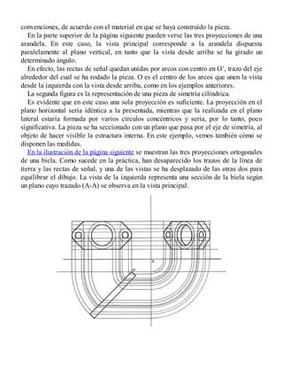 convenciones, de acuerdo con el material en que se haya construido la pieza.
En la parte superior de la página siguiente pueden verse las tres proyecciones de una
arandela. En este caso, la vista principal corresponde a la arandela dispuesta
paralelamente al plano vertical, en tanto que la vista desde arriba se ha girado un
determinado ángulo.
En efecto, las rectas de señal quedan unidas por arcos con centro en O’, trazo del eje
alrededor del cual se ha rodado la pieza. O es el centro de los arcos que unen la vista
desde la izquierda con la vista desde arriba, como en los ejemplos anteriores.
La segunda figura es la representación de una pieza de simetría cilíndrica.
Es evidente que en este caso una sola proyección es suficiente. La proyección en el
plano horizontal sería idéntica a la presentada, mientras que la realizada en el plano
lateral estaría formada por varios círculos concéntricos y sería, por lo tanto, poco
significativa. La pieza se ha seccionado con un plano que pasa por el eje de simetría, al
objeto de hacer visible la estructura interna. En este ejemplo, vemos también cómo se
disponen las medidas.
En la ilustración de la página siguiente se muestran las tres proyecciones ortogonales
de una biela. Como sucede en la práctica, han desaparecido los trazos de la línea de
tierra y las rectas de señal, y una de las vistas se ha desplazado de las otras dos para
equilibrar el dibujo. La vista de la izquierda representa una sección de la biela según
un plano cuyo trazado (A-A) se observa en la vista principal.
 
