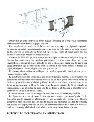 Obsérvese en esta ilustración cómo pueden dibujarse en perspectiva sombreada
piezas mecánicas utilizando el papel craftint.
Este papel está preparado de tal forma que cuando se moja con el pincel empapado
de un ácido especial, inmediatamente aparece un trazo de color gris; si se moja con otro
ácido, aparece un enrejado de tonalidad más oscura. Tanto el papel como los dos
ácidos se venden en papelerías especializadas.
Como se ha indicado ya, se trazan primero a lápiz las líneas principales, luego se
dibujan los contornos y las sombras principales con tinta china. Para los grises
intermedios se utiliza el pincel mojado en uno u otro ácido, según que la trama que
desee obtenerse, sea de uno u otro tono. El dibujo tiene cuatro tonos: el blanco del
papel, el negro de la tinta, el gris claro y el gris oscuro.
El normógrafo se utiliza para dibujar con rapidez y precisión inscripciones que no
pueden hacerse a pulso.
La construcción de las letras una a una exige demasiado tiempo. El normógrafo está
constituido por una cinta de celuloide provista de orificios perfilados con la forma de
las letras y los diferentes símbolos gráficos. Se utiliza una pluma de acero especial en
forma de embudo que se llena de tinta china. La parte inferior de dicho embudo va
introduciéndose en el molde de cada una de las letras y, al deslizar la plumilla por el
contorno del orificio, se dibuja la letra.
Existen diversas clases de normógrafos, con caracteres de todo tipo y medida.
La figura muestra un ejemplo de inscripción realizada con normógrafo. En la
fotografía puede apreciarse claramente el uso correcto del normógrafo. Resulta
evidente la función de las dos varillas de madera que mantienen la cinta de celuloide
por encima del papel; con ello se evita el emborronamiento de la tinta aún fresca al
deslizar el normógrafo hacia delante o hacia atrás para formar la inscripción.
EJERCICIO DE ESCRITURA CON UN NORMÓGRAFO
 