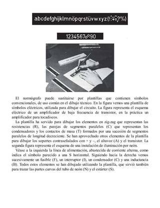 El normógrafo puede sustituirse por plantillas que contienen símbolos
convencionales, de uso común en el dibujo técnico. En la figura vemos una plantilla de
símbolos eléctricos, utilizada para dibujar el circuito. La figura representa el esquema
eléctrico de un amplificador de baja frecuencia de transistor, en la práctica un
amplificador para tocadiscos.
La plantilla ha servido para dibujar los elementos en zig-zag que representan las
resistencias (R), las parejas de segmentos paralelos (C) que representan los
condensadores y los contactos de masa (T) formados por una sucesión de segmentos
paralelos de longitud decreciente. Se han aprovechado otros elementos de la plantilla
para dibujar los soportes contraseñalados con + y –, el altavoz (A) y el transistor. La
segunda figura representa el esquema de una instalación de iluminación por neón.
Véase a la izquierda la línea de alimentación, abastecida de corriente alterna, como
indica el símbolo parecido a una S horizontal. Siguiendo hacia la derecha vemos
sucesivamente un fusible (F), un interruptor (I), un condensador (C) y una inductancia
(B). Todos estos elementos se han dibujado utilizando la plantilla, que sirvió también
para trazar las partes curvas del tubo de neón (N) y el estárter (S).
 