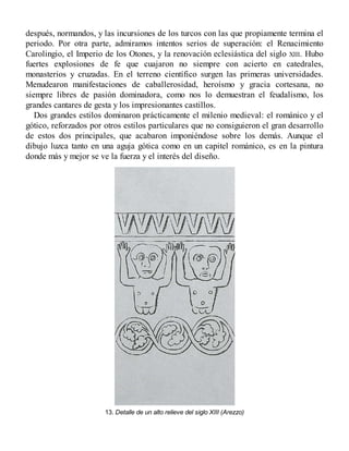 después, normandos, y las incursiones de los turcos con las que propiamente termina el
periodo. Por otra parte, admiramos intentos serios de superación: el Renacimiento
Carolingio, el Imperio de los Otones, y la renovación eclesiástica del siglo XIII. Hubo
fuertes explosiones de fe que cuajaron no siempre con acierto en catedrales,
monasterios y cruzadas. En el terreno científico surgen las primeras universidades.
Menudearon manifestaciones de caballerosidad, heroísmo y gracia cortesana, no
siempre libres de pasión dominadora, como nos lo demuestran el feudalismo, los
grandes cantares de gesta y los impresionantes castillos.
Dos grandes estilos dominaron prácticamente el milenio medieval: el románico y el
gótico, reforzados por otros estilos particulares que no consiguieron el gran desarrollo
de estos dos principales, que acabaron imponiéndose sobre los demás. Aunque el
dibujo luzca tanto en una aguja gótica como en un capitel románico, es en la pintura
donde más y mejor se ve la fuerza y el interés del diseño.
13. Detalle de un alto relieve del siglo XIII (Arezzo)
 