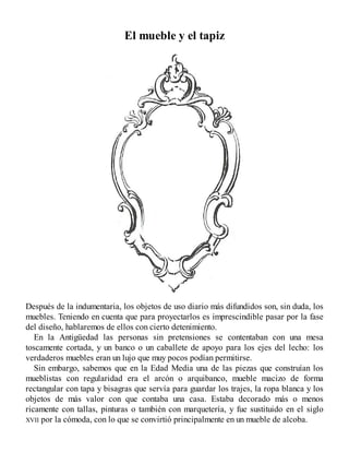 El mueble y el tapiz
Después de la indumentaria, los objetos de uso diario más difundidos son, sin duda, los
muebles. Teniendo en cuenta que para proyectarlos es imprescindible pasar por la fase
del diseño, hablaremos de ellos con cierto detenimiento.
En la Antigüedad las personas sin pretensiones se contentaban con una mesa
toscamente cortada, y un banco o un caballete de apoyo para los ejes del lecho: los
verdaderos muebles eran un lujo que muy pocos podían permitirse.
Sin embargo, sabemos que en la Edad Media una de las piezas que construían los
mueblistas con regularidad era el arcón o arquibanco, mueble macizo de forma
rectangular con tapa y bisagras que servía para guardar los trajes, la ropa blanca y los
objetos de más valor con que contaba una casa. Estaba decorado más o menos
ricamente con tallas, pinturas o también con marquetería, y fue sustituido en el siglo
XVII por la cómoda, con lo que se convirtió principalmente en un mueble de alcoba.
 