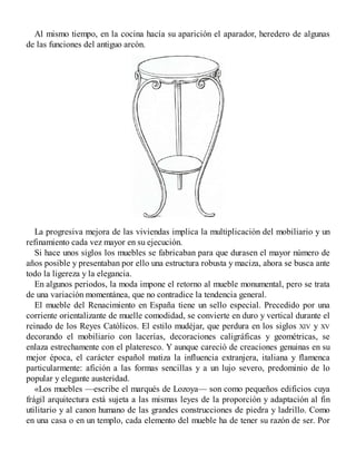 Al mismo tiempo, en la cocina hacía su aparición el aparador, heredero de algunas
de las funciones del antiguo arcón.
La progresiva mejora de las viviendas implica la multiplicación del mobiliario y un
refinamiento cada vez mayor en su ejecución.
Si hace unos siglos los muebles se fabricaban para que durasen el mayor número de
años posible y presentaban por ello una estructura robusta y maciza, ahora se busca ante
todo la ligereza y la elegancia.
En algunos periodos, la moda impone el retorno al mueble monumental, pero se trata
de una variación momentánea, que no contradice la tendencia general.
El mueble del Renacimiento en España tiene un sello especial. Precedido por una
corriente orientalizante de muelle comodidad, se convierte en duro y vertical durante el
reinado de los Reyes Católicos. El estilo mudéjar, que perdura en los siglos XIV y XV
decorando el mobiliario con lacerías, decoraciones caligráficas y geométricas, se
enlaza estrechamente con el plateresco. Y aunque careció de creaciones genuinas en su
mejor época, el carácter español matiza la influencia extranjera, italiana y flamenca
particularmente: afición a las formas sencillas y a un lujo severo, predominio de lo
popular y elegante austeridad.
«Los muebles —escribe el marqués de Lozoya— son como pequeños edificios cuya
frágil arquitectura está sujeta a las mismas leyes de la proporción y adaptación al fin
utilitario y al canon humano de las grandes construcciones de piedra y ladrillo. Como
en una casa o en un templo, cada elemento del mueble ha de tener su razón de ser. Por
 