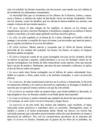esto, en realidad, las formas esenciales son tan escasas, aun cuando sea casi infinita la
diversidad de los aditamentos ornamentales.
La necesidad hizo que se inventasen en los albores de la historia, lechos y mesas,
arcos y bancos, y millares de siglos no han hecho variar sus formas elementales. Ellos
son los mismos, como los hombres que los utilizaron fueron también los mismos, aun
cuando vistiesen de tan extraña manera.»
• El arca. Acaso el más antiguo de los muebles; se decora en los frentes con
arquitecturas ojivales, tracerías flamígeras y heráldicas; conjuga en su estética el hierro
calado y cincelado y el cuero negro grabado con finas tracerías góticas.
• La silla. La silla española es en forma de X o tijera, llamada en Castilla «silla de
jamuga»; con asiento y respaldo de cuero sin armar, con travesaños que unen las patas y
que se sujetan con hierros al reverso del tablero.
• El sillón frailuno. Menos macizo y recamado que el sillón de brazos italiano,
prescinde de los remates del respaldo: los brazos son llanos, en repisa, el larguero
delantero admite esculpido.
• El clásico bargueño consta de un cajón rectangular con asas en los costados; divide
su interior en gavetas y puertas, subdividiéndose a su vez; las fachadas suelen ser de
cajones rectangulares con frentes de talla renacentista; como soporte, tiene una alacena
baja o un pie de puente o, finalmente, una mesa de pies torneados y oblicuos; se aplica
el uso de hierros sobre terciopelo.
• La mesa suele tener forma rectangular con el tablero de cantos enteramente lisos,
faldón en cajones y tallas, patas rectas y de distintos torneados, a veces en posición
oblicua.
• Los armarios, de neta reminiscencia morisca en la celosía o balaustrada, la división
en cuarterones tallados y los motivos decorativos empleados; se distingue el modelo de
sacristía por el especial esmero artístico con que ha sido tallado.
• El escritorio se sostiene sobre un armario bajo, cuyo frente también es decorado, la
tapa plegada es lisa, los herrajes calados en un fondo grana aterciopelado.
• La cama es un tosco y austero armazón que apuntala un dosel del que penden un piso
y el cortinaje; se suele vestir con ricos brocados y largos flecos.
La tapicería es un arte textil, hoy incluso una industria, cuyo resultado, el tapiz,
representa temas pictóricos o reproduce otros ya existentes. Distinguimos, pues, el
modelo o cartón y el lienzo propiamente dicho. Desde sus inicios, los liceros han
solicitado patrones que esbozados posteriormente sobre tela eran destinados al ornato o
decoración de edificios. Tres son las características peculiares de la artesanía del
tapiz: la textura en bandas, formada por el grueso de los hilos de la urdimbre, las
 