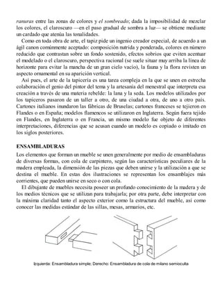ranuras entre las zonas de colores y el sombreado; dada la imposibilidad de mezclar
los colores, el claroscuro —en el paso gradual de sombra a luz— se obtiene mediante
un cardado que atenúa las tonalidades.
Como en toda obra de arte, el tapiz pide un ingenio creador especial, de acuerdo a un
ágil canon comúnmente aceptado: composición nutrida y ponderada, colores en número
reducido que contrastan sobre un fondo sostenido, efectos sobrios que eviten acentuar
el modelado o el claroscuro, perspectiva racional (se suele situar muy arriba la línea de
horizonte para evitar la mancha de un gran cielo vacío), la fauna y la flora revisten un
aspecto ornamental en su aparición vertical.
Así pues, el arte de la tapicería es una tarea compleja en la que se unen en estrecha
colaboración el genio del pintor del tema y la artesanía del menestral que interpreta esa
creación a través de una materia rebelde: la lana y la seda. Los modelos utilizados por
los tapiceros pasaron de un taller a otro, de una ciudad a otra, de uno a otro país.
Cartones italianos inundaron las fábricas de Bruselas; cartones franceses se tejieron en
Flandes o en España; modelos flamencos se utilizaron en Inglaterra. Según fuera tejido
en Flandes, en Inglaterra o en Francia, un mismo modelo fue objeto de diferentes
interpretaciones, diferencias que se acusan cuando un modelo es copiado o imitado en
los siglos posteriores.
ENSAMBLADURAS
Los elementos que forman un mueble se unen generalmente por medio de ensambladuras
de diversas formas, con cola de carpintero, según las características peculiares de la
madera empleada, la dimensión de las piezas que deben unirse y la utilización a que se
destina el mueble. En estas dos ilustraciones se representan los ensamblajes más
corrientes, que pueden unirse en seco o con cola.
El dibujante de muebles necesita poseer un profundo conocimiento de la madera y de
los medios técnicos que se utilizan para trabajarla; por otra parte, debe interpretar con
la máxima claridad tanto el aspecto exterior como la estructura del mueble, así como
conocer las medidas estándar de las sillas, mesas, armarios, etc.
Izquierda: Ensambladura simple; Derecho: Ensambladura de cola de milano semioculta
 